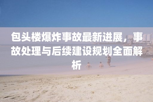 包头楼爆炸事故最新进展，事故处理与后续建设规划全面解析
