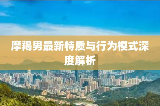 摩羯男最新特质与行为模式深度解析