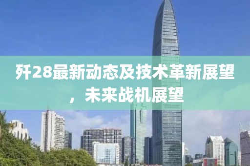 歼28最新动态及技术革新展望，未来战机展望
