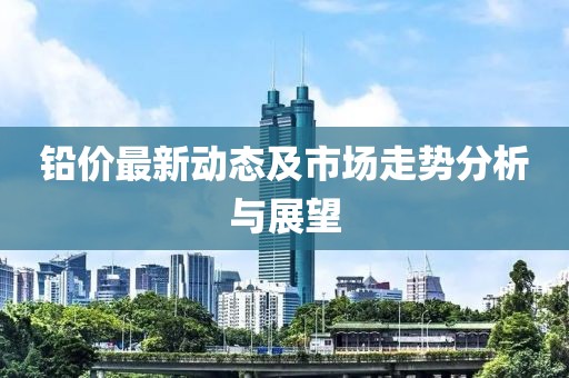铅价最新动态及市场走势分析与展望