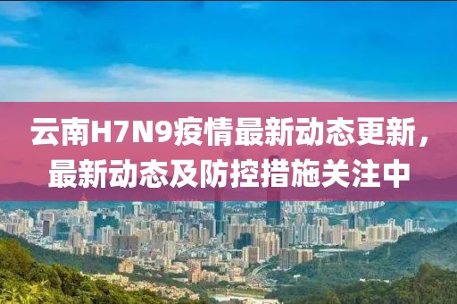 云南H7N9疫情最新动态更新，最新动态及防控措施关注中