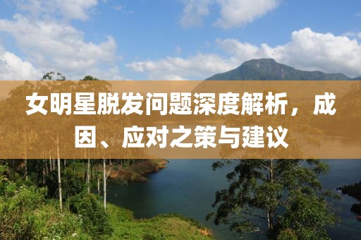 女明星脱发问题深度解析，成因、应对之策与建议
