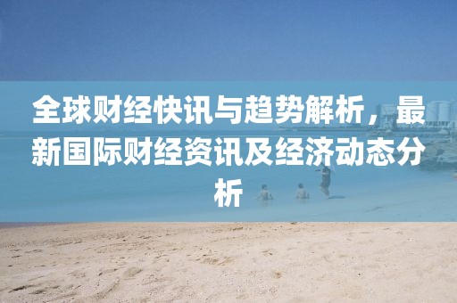全球财经快讯与趋势解析，最新国际财经资讯及经济动态分析