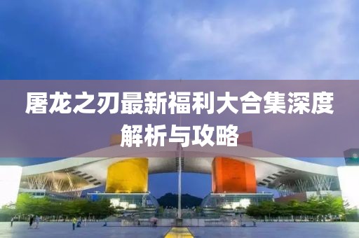 屠龙之刃最新福利大合集深度解析与攻略