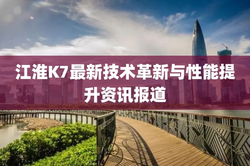 江淮K7最新技术革新与性能提升资讯报道