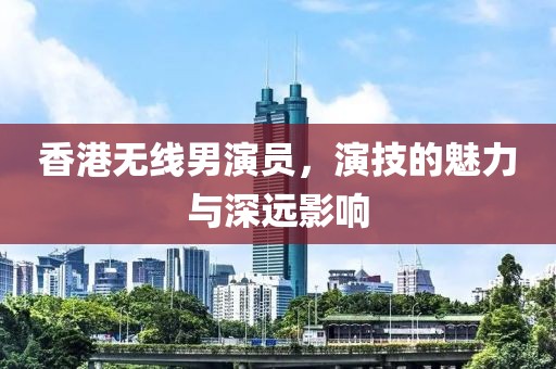 香港无线男演员，演技的魅力与深远影响