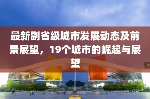 最新副省级城市发展动态及前景展望，19个城市的崛起与展望