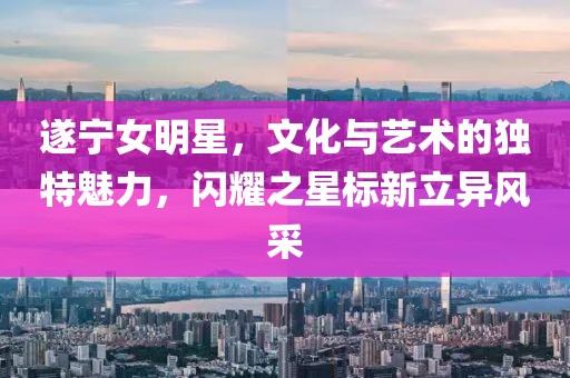 遂宁女明星，文化与艺术的独特魅力，闪耀之星标新立异风采