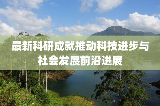 最新科研成就推动科技进步与社会发展前沿进展