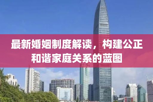 最新婚姻制度解读，构建公正和谐家庭关系的蓝图