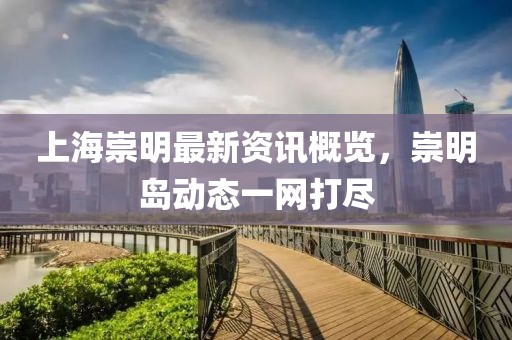 上海崇明最新资讯概览，崇明岛动态一网打尽