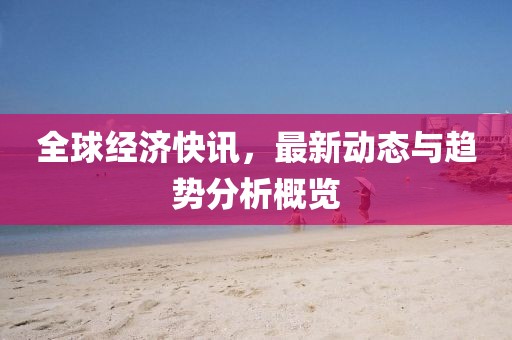 全球经济快讯，最新动态与趋势分析概览