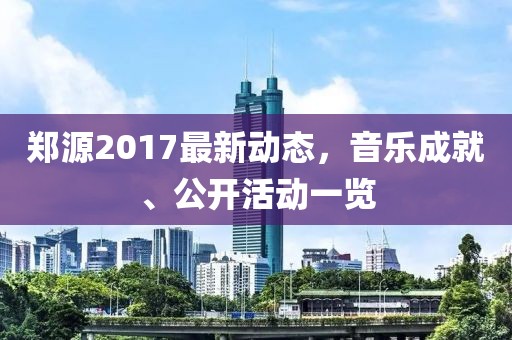 郑源2017最新动态，音乐成就、公开活动一览