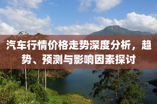 汽车行情价格走势深度分析，趋势、预测与影响因素探讨