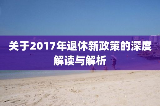 关于2017年退休新政策的深度解读与解析