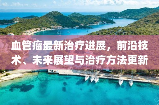 血管瘤最新治疗进展，前沿技术、未来展望与治疗方法更新