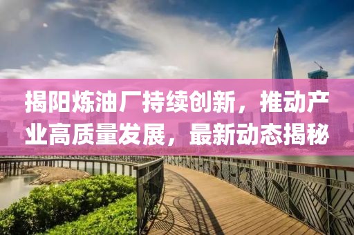 揭阳炼油厂持续创新，推动产业高质量发展，最新动态揭秘