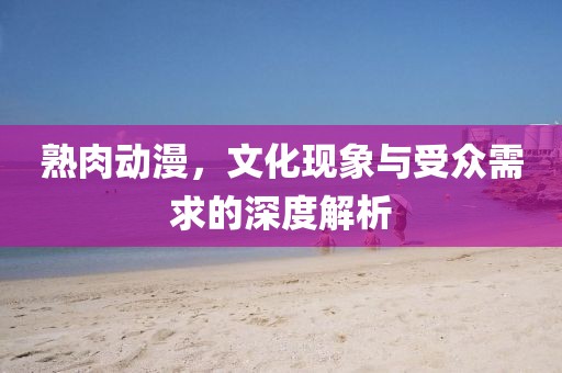 熟肉动漫，文化现象与受众需求的深度解析