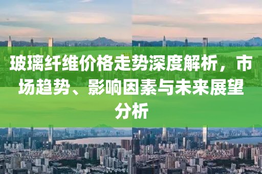 玻璃纤维价格走势深度解析，市场趋势、影响因素与未来展望分析