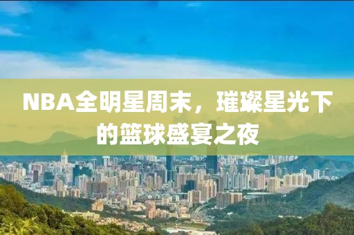 NBA全明星周末，璀璨星光下的篮球盛宴之夜