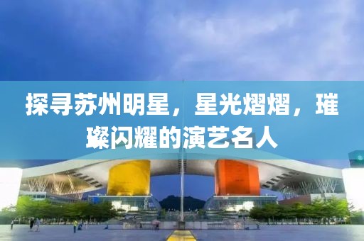 探寻苏州明星，星光熠熠，璀璨闪耀的演艺名人