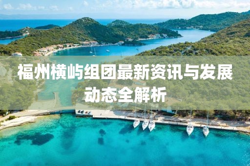 福州横屿组团最新资讯与发展动态全解析