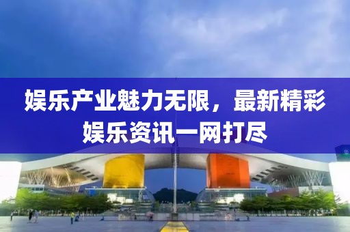 娱乐产业魅力无限，最新精彩娱乐资讯一网打尽