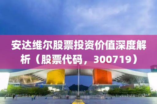 安达维尔股票投资价值深度解析（股票代码，300719）