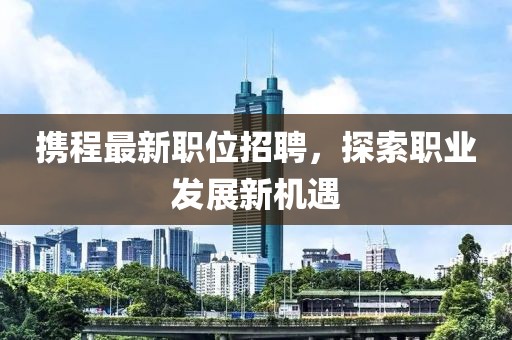 携程最新职位招聘，探索职业发展新机遇