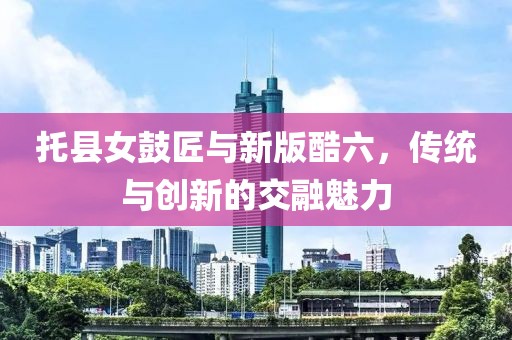 托县女鼓匠与新版酷六，传统与创新的交融魅力