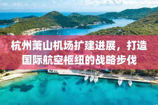 杭州萧山机场扩建进展，打造国际航空枢纽的战略步伐