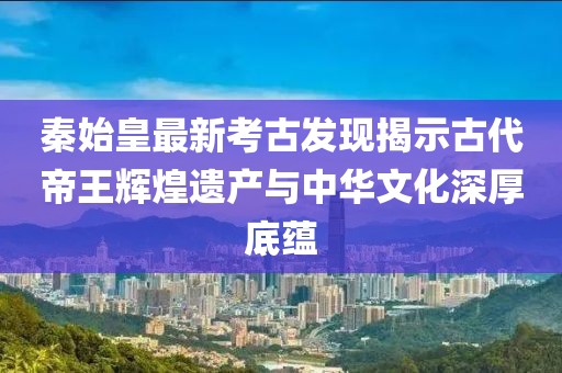 秦始皇最新考古发现揭示古代帝王辉煌遗产与中华文化深厚底蕴