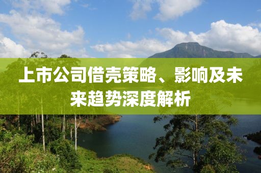 上市公司借壳策略、影响及未来趋势深度解析