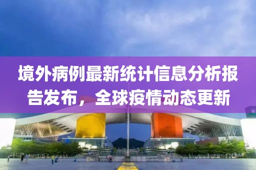 境外病例最新统计信息分析报告发布，全球疫情动态更新