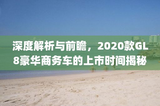 深度解析与前瞻，2020款GL8豪华商务车的上市时间揭秘