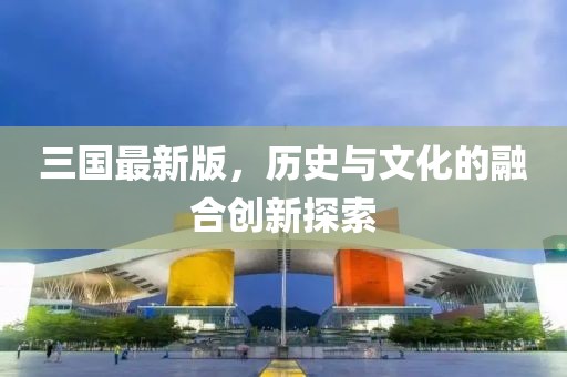 三国最新版，历史与文化的融合创新探索