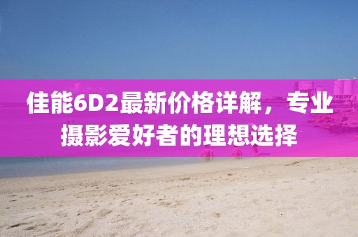 佳能6D2最新价格详解，专业摄影爱好者的理想选择