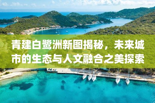 青建白鹭洲新图揭秘，未来城市的生态与人文融合之美探索