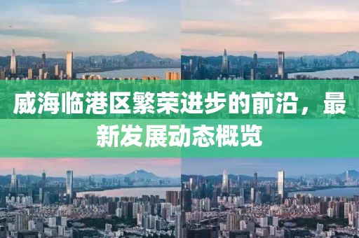 威海临港区繁荣进步的前沿，最新发展动态概览