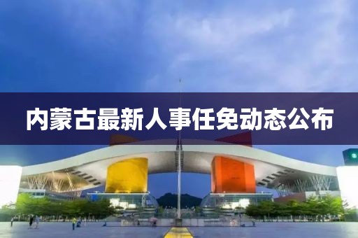 内蒙古最新人事任免动态公布