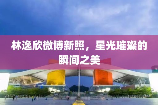 林逸欣微博新照，星光璀璨的瞬间之美