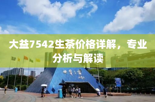 大益7542生茶价格详解，专业分析与解读