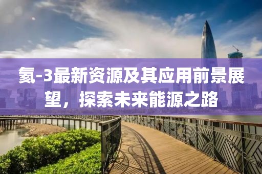 氦-3最新资源及其应用前景展望，探索未来能源之路