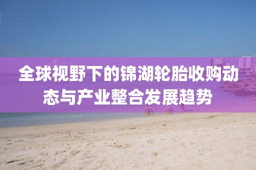 全球视野下的锦湖轮胎收购动态与产业整合发展趋势