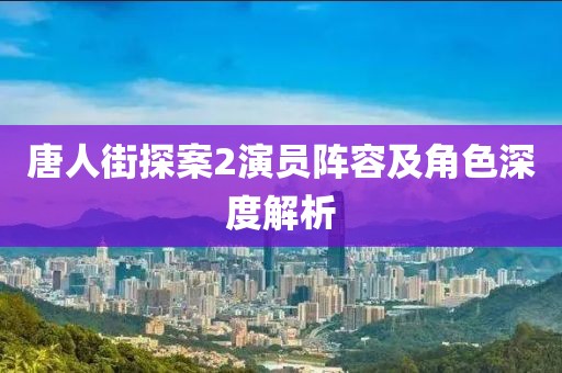 唐人街探案2演员阵容及角色深度解析
