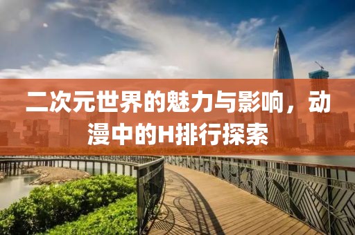 二次元世界的魅力与影响，动漫中的H排行探索