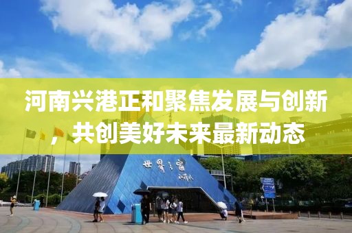 河南兴港正和聚焦发展与创新，共创美好未来最新动态