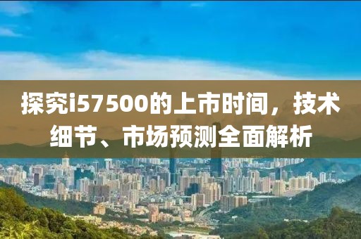 探究i57500的上市时间，技术细节、市场预测全面解析