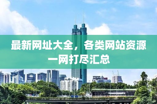 最新网址大全，各类网站资源一网打尽汇总