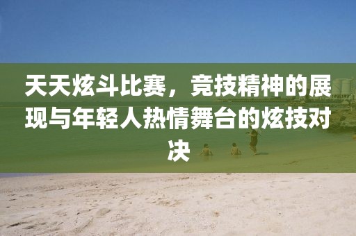 天天炫斗比赛，竞技精神的展现与年轻人热情舞台的炫技对决